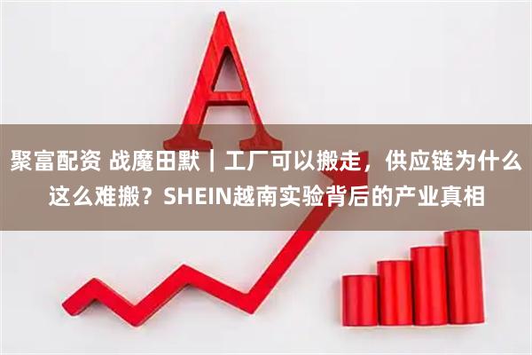 聚富配资 战魔田默｜工厂可以搬走，供应链为什么这么难搬？SHEIN越南实验背后的产业真相
