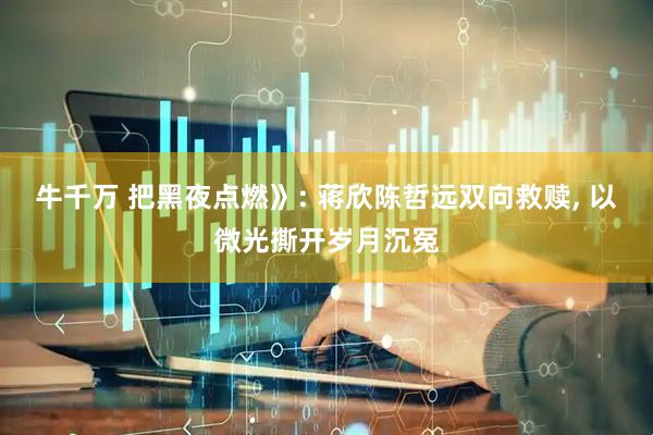 牛千万 把黑夜点燃》: 蒋欣陈哲远双向救赎, 以微光撕开岁月沉冤